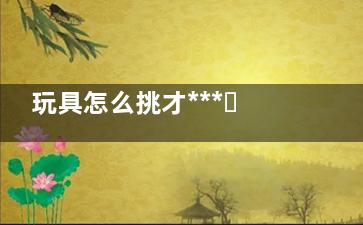 玩具怎么挑才***？兒科醫(yī)師告訴你